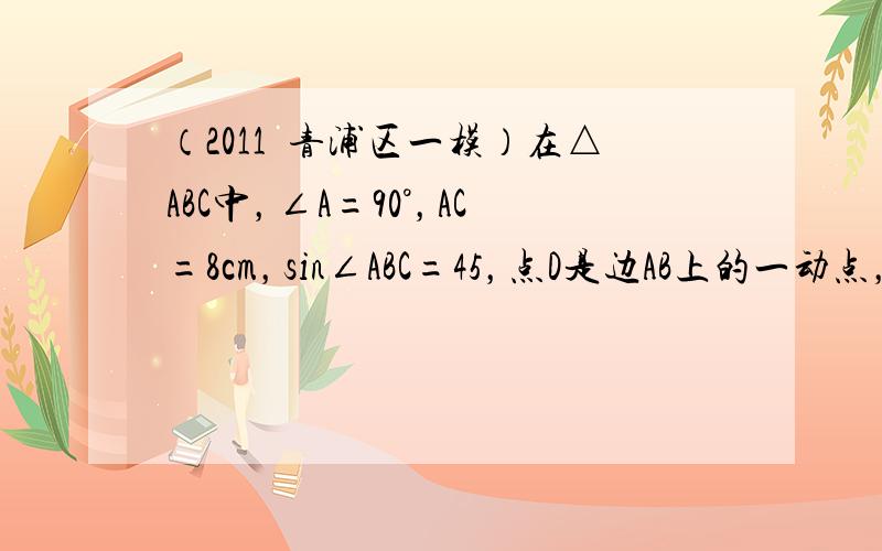 （2011•青浦区一模）在△ABC中，∠A=90°，AC=8cm，sin∠ABC=45，点D是边AB上的一动点，过点D作