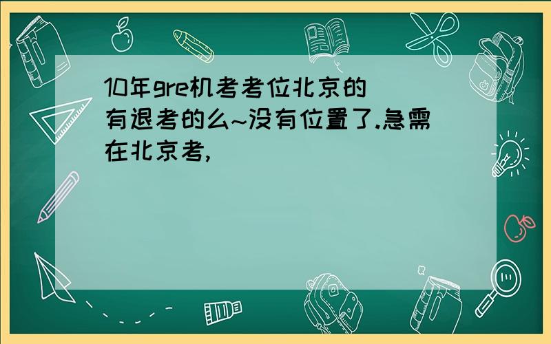 10年gre机考考位北京的 有退考的么~没有位置了.急需在北京考,