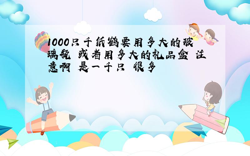 1000只千纸鹤要用多大的玻璃瓶 或者用多大的礼品盒 注意啊 是一千只 很多