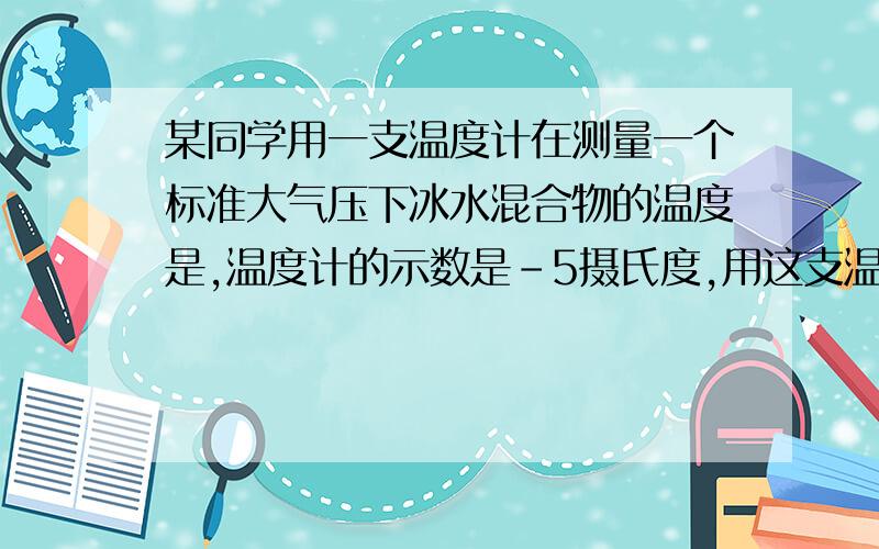 某同学用一支温度计在测量一个标准大气压下冰水混合物的温度是,温度计的示数是-5摄氏度,用这支温度计去测量一个标准大气压下