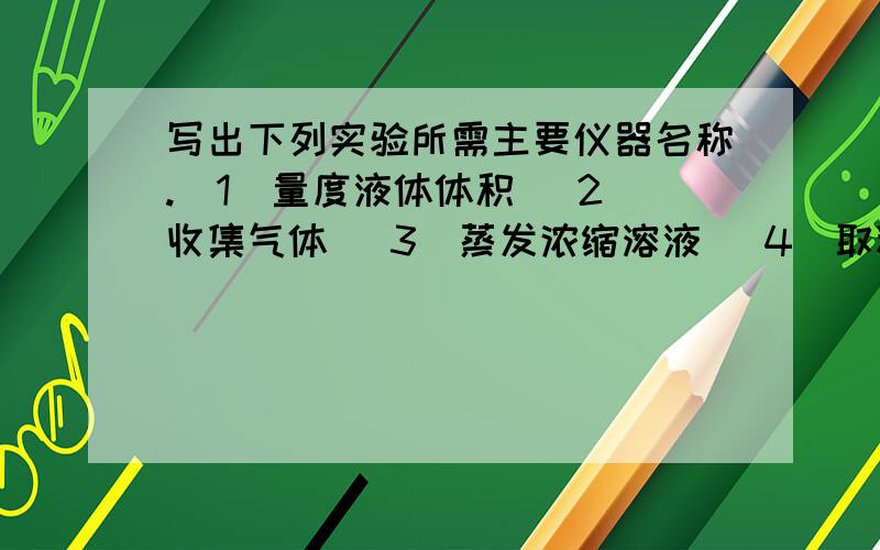 写出下列实验所需主要仪器名称.（1）量度液体体积 （2）收集气体 （3）蒸发浓缩溶液 （4）取粉末状固体