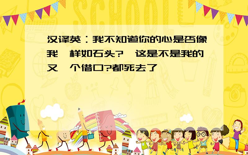 汉译英：我不知道你的心是否像我一样如石头?,这是不是我的又一个借口?都死去了