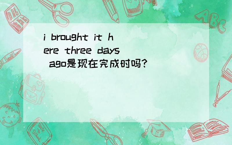 i brought it here three days ago是现在完成时吗?