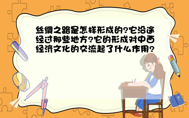 丝绸之路是怎样形成的?它沿途经过那些地方?它的形成对中西经济文化的交流起了什么作用?