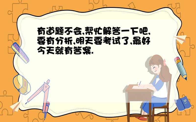 有道题不会,帮忙解答一下吧,要有分析,明天要考试了,最好今天就有答案.