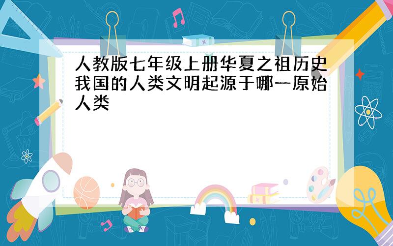 人教版七年级上册华夏之祖历史我国的人类文明起源于哪一原始人类