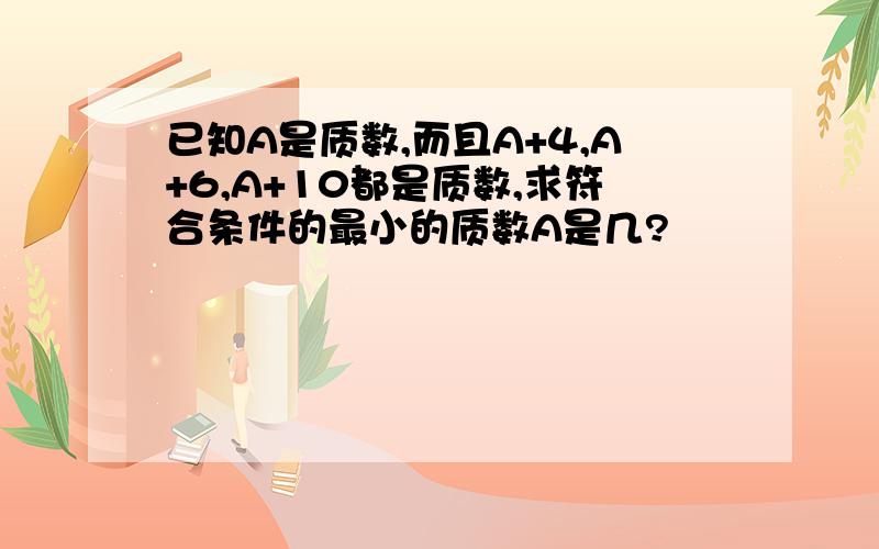 已知A是质数,而且A+4,A+6,A+10都是质数,求符合条件的最小的质数A是几?