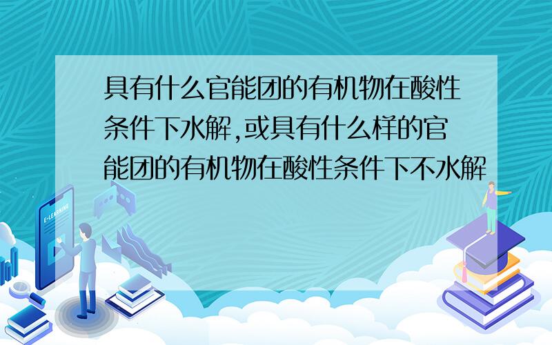 具有什么官能团的有机物在酸性条件下水解,或具有什么样的官能团的有机物在酸性条件下不水解