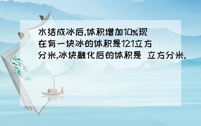 水结成冰后,体积增加10%现在有一块冰的体积是121立方分米,冰块融化后的体积是 立方分米.