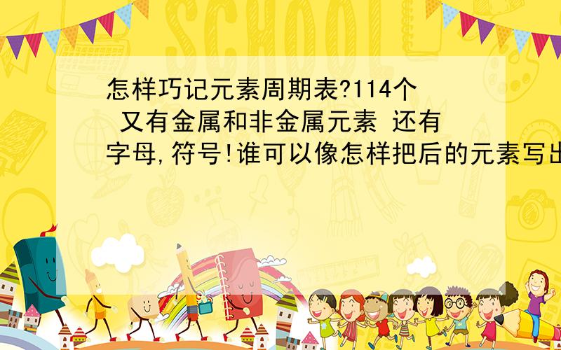 怎样巧记元素周期表?114个 又有金属和非金属元素 还有字母,符号!谁可以像怎样把后的元素写出来 请骇你,皮朋.叹蛋,痒