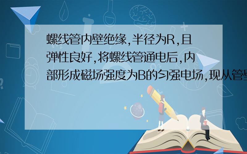 螺线管内壁绝缘,半径为R,且弹性良好,将螺线管通电后,内部形成磁场强度为B的匀强电场,现从管壁一孔垂直壁射入一质量为m、