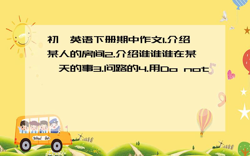 初一英语下册期中作文1.介绍某人的房间2.介绍谁谁谁在某一天的事3.问路的4.用Do not