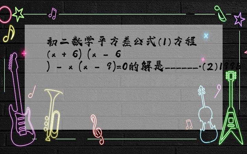 初二数学平方差公式（1）方程（x + 6) (x - 6) - x (x - 9)=0的解是______.（2）1998