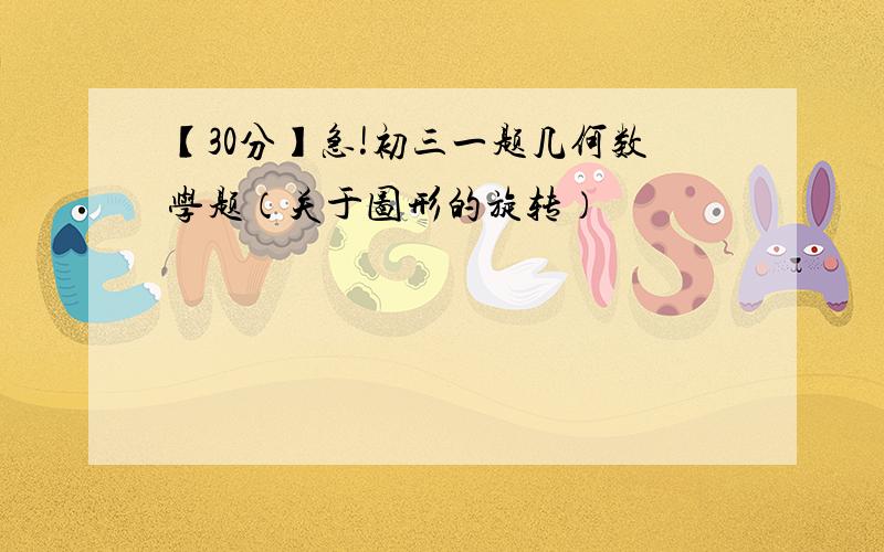 【30分】急!初三一题几何数学题（关于图形的旋转）