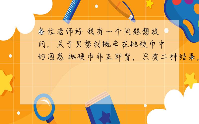 各位老师好 我有一个问题想提问，关于贝努利概率在抛硬币中的困惑 抛硬币非正即背，只有二种结果，问题是这样的，如果连续抛出