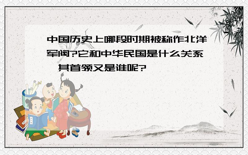 中国历史上哪段时期被称作北洋军阀?它和中华民国是什么关系,其首领又是谁呢?