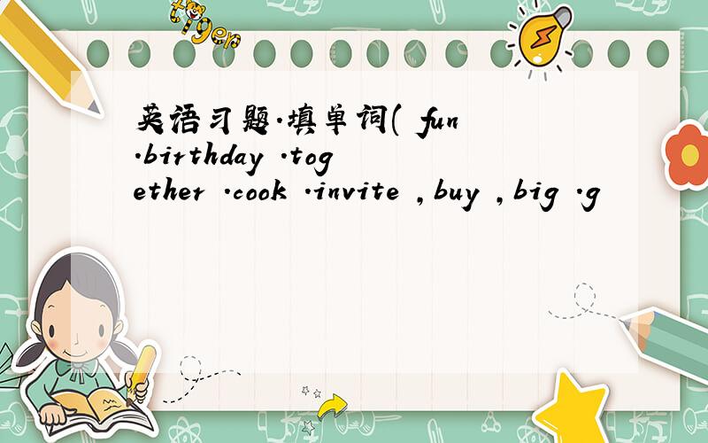 英语习题.填单词( fun .birthday .together .cook .invite ,buy ,big .g