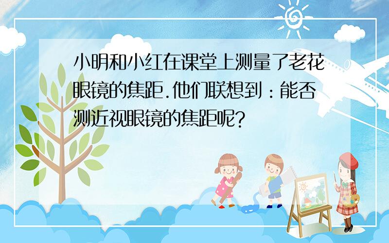 小明和小红在课堂上测量了老花眼镜的焦距.他们联想到：能否测近视眼镜的焦距呢?