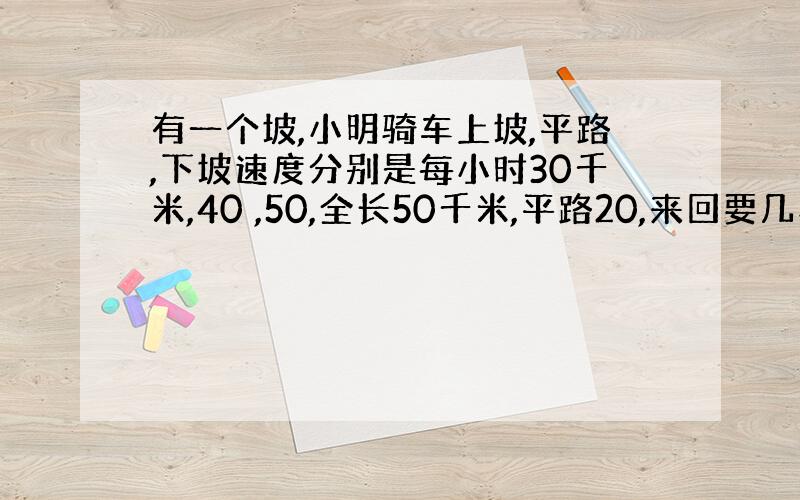 有一个坡,小明骑车上坡,平路,下坡速度分别是每小时30千米,40 ,50,全长50千米,平路20,来回要几小时