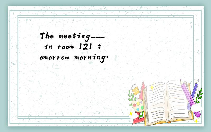 The meeting___ in room 121 tomorrow morning.