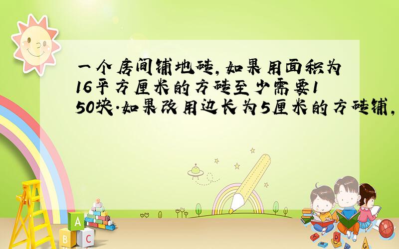 一个房间铺地砖,如果用面积为16平方厘米的方砖至少需要150块.如果改用边长为5厘米的方砖铺,至少需多少块