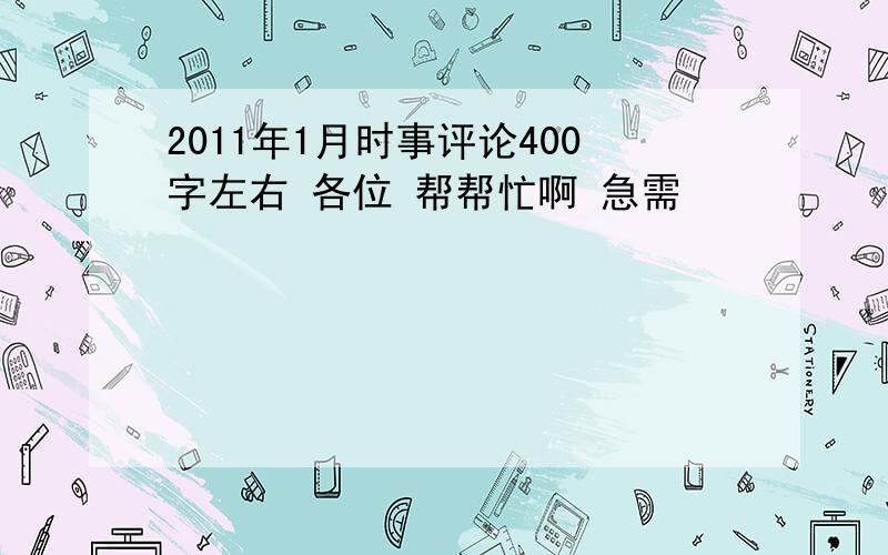 2011年1月时事评论400字左右 各位 帮帮忙啊 急需