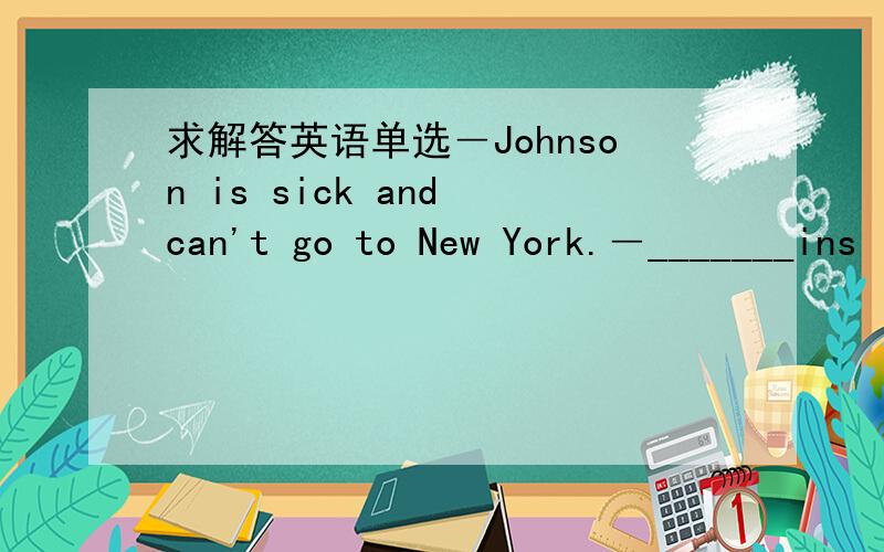 求解答英语单选―Johnson is sick and can't go to New York.―_______ins