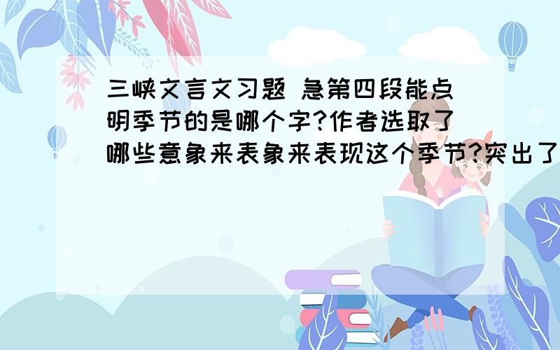 三峡文言文习题 急第四段能点明季节的是哪个字?作者选取了哪些意象来表象来表现这个季节?突出了此时三峡怎样的特点?