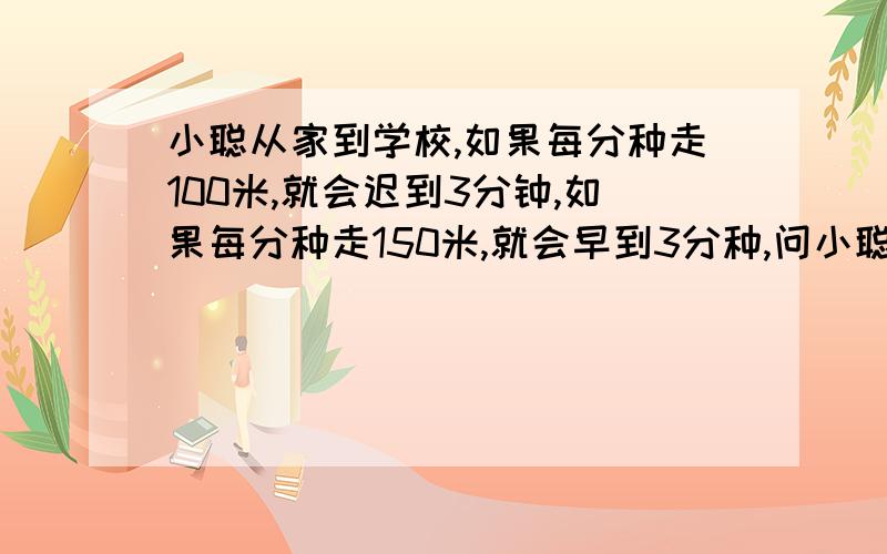 小聪从家到学校,如果每分种走100米,就会迟到3分钟,如果每分种走150米,就会早到3分种,问小聪每分种走多少米才能到学