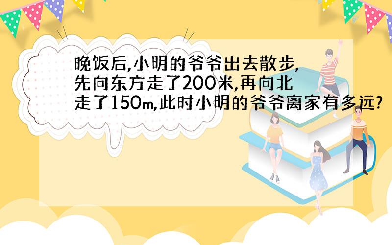 晚饭后,小明的爷爷出去散步,先向东方走了200米,再向北走了150m,此时小明的爷爷离家有多远?（要有过程）