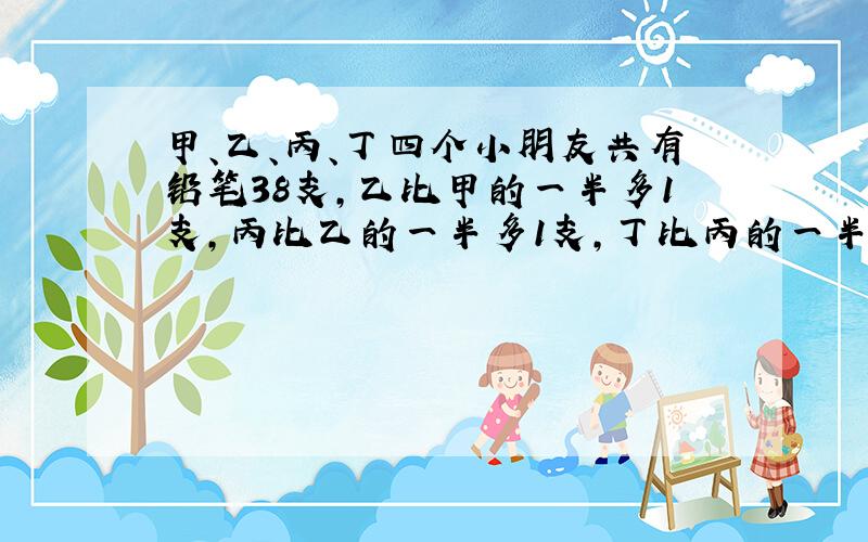 甲、乙、丙、丁四个小朋友共有铅笔38支，乙比甲的一半多1支，丙比乙的一半多1支，丁比丙的一半多1支，甲、乙、丙、丁各有几