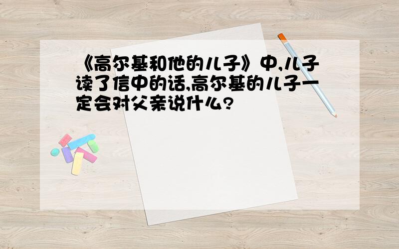 《高尔基和他的儿子》中,儿子读了信中的话,高尔基的儿子一定会对父亲说什么?