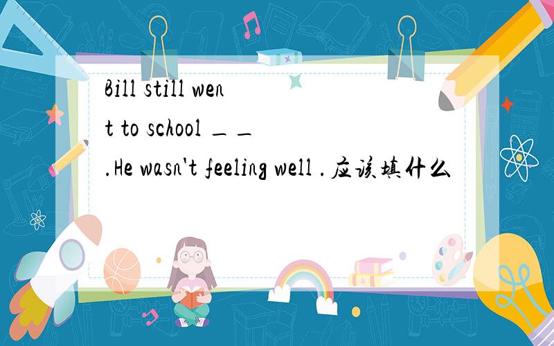 Bill still went to school __.He wasn't feeling well .应该填什么