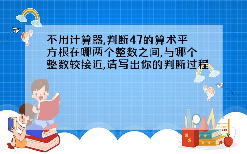 不用计算器,判断47的算术平方根在哪两个整数之间,与哪个整数较接近,请写出你的判断过程