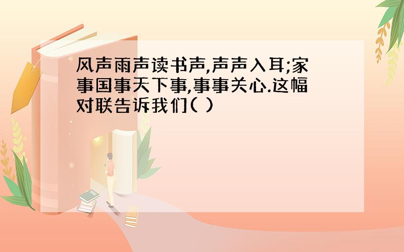 风声雨声读书声,声声入耳;家事国事天下事,事事关心.这幅对联告诉我们( )