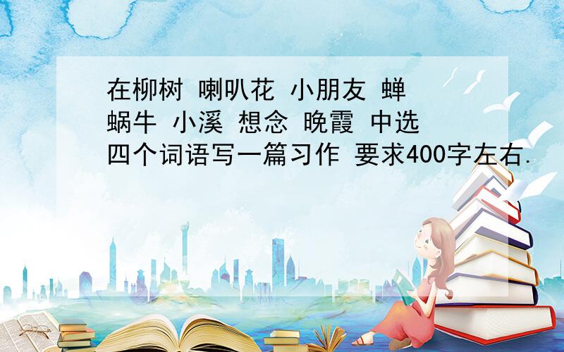 在柳树 喇叭花 小朋友 蝉 蜗牛 小溪 想念 晚霞 中选四个词语写一篇习作 要求400字左右.