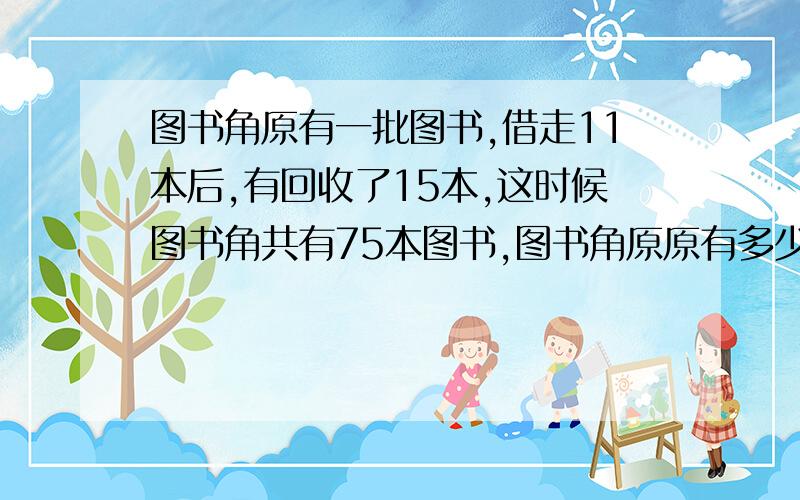 图书角原有一批图书,借走11本后,有回收了15本,这时候图书角共有75本图书,图书角原原有多少本图书?