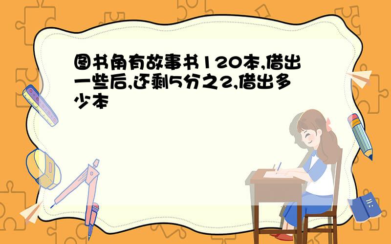 图书角有故事书120本,借出一些后,还剩5分之2,借出多少本