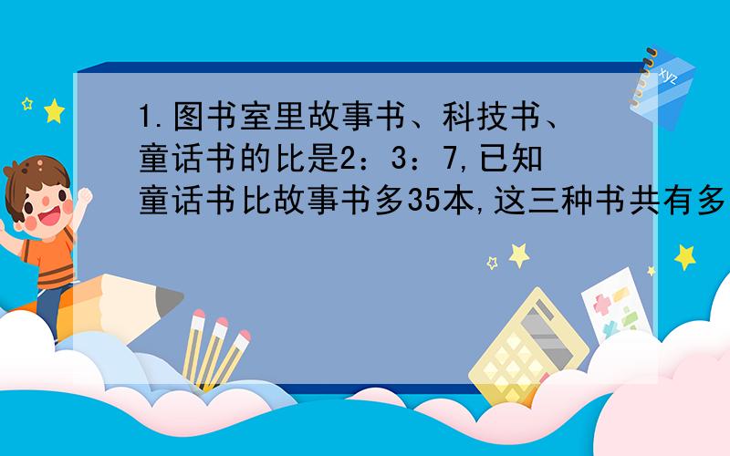 1.图书室里故事书、科技书、童话书的比是2：3：7,已知童话书比故事书多35本,这三种书共有多少本?2.一袋蛋糕重五分之