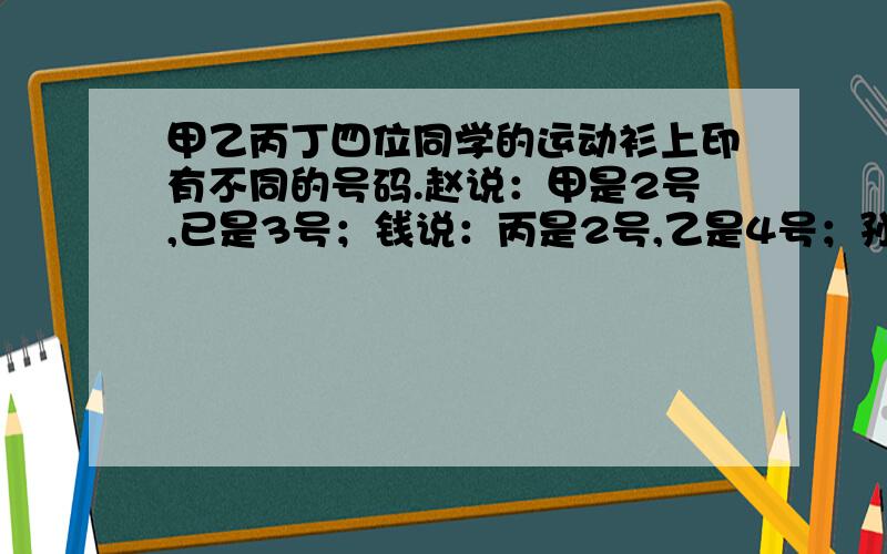 甲乙丙丁四位同学的运动衫上印有不同的号码.赵说：甲是2号,已是3号；钱说：丙是2号,乙是4号；孙说：丁是2号,丙是3号；