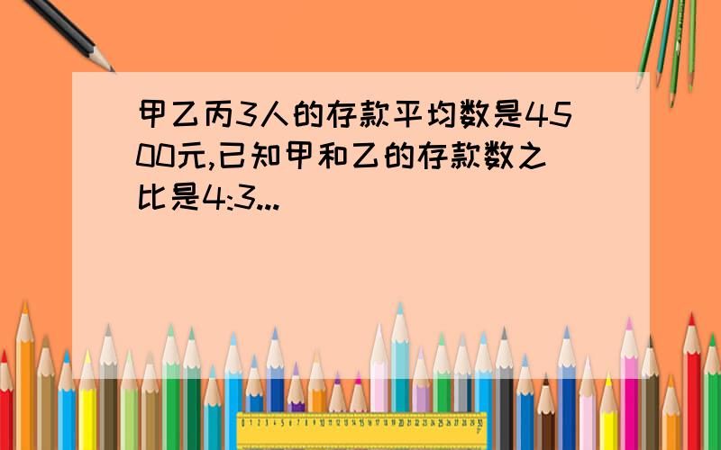 甲乙丙3人的存款平均数是4500元,已知甲和乙的存款数之比是4:3...