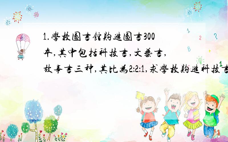 1.学校图书馆购进图书300本,其中包括科技书,文艺书,故事书三种,其比为2：2：1,求学校购进科技书多好本?