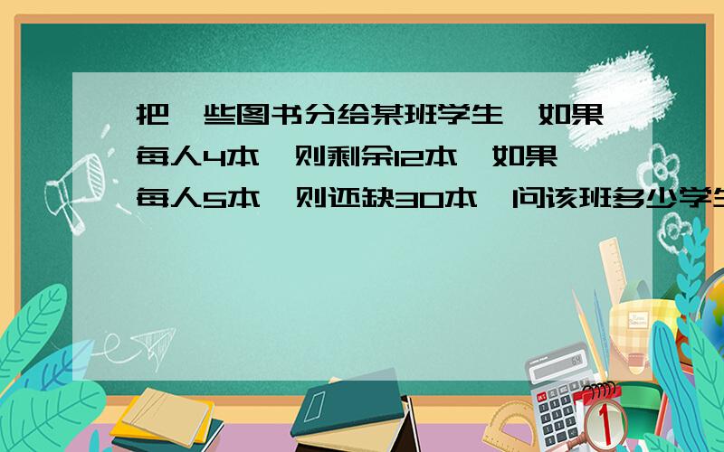 把一些图书分给某班学生,如果每人4本,则剩余12本,如果每人5本,则还缺30本,问该班多少学生?