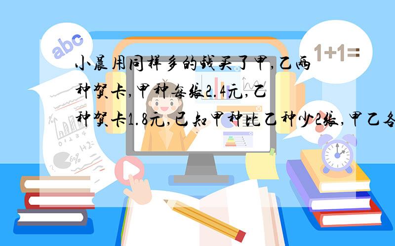 小晨用同样多的钱买了甲,乙两种贺卡,甲种每张2.4元,乙种贺卡1.8元,已知甲种比乙种少2张,甲乙各多少张?