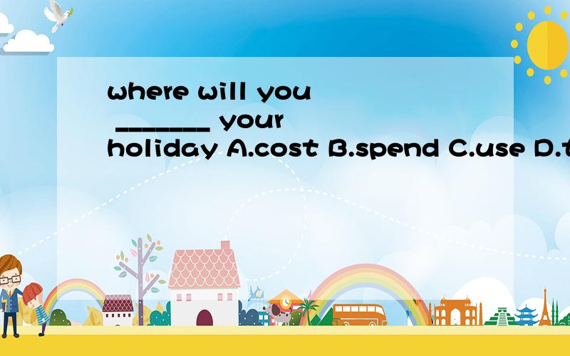 where will you _______ your holiday A.cost B.spend C.use D.t