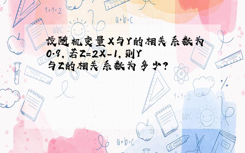 设随机变量X与Y的相关系数为0.9,若Z=2X-1,则Y与Z的相关系数为多少?