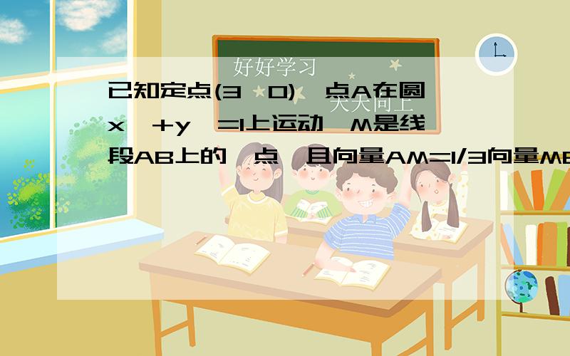 已知定点(3,0),点A在圆x^+y^=1上运动,M是线段AB上的一点,且向量AM=1/3向量MB,则点的轨迹方程为?