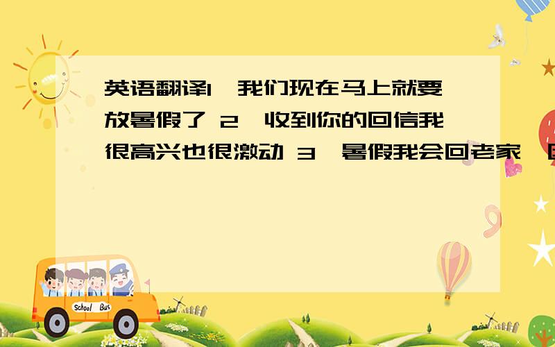 英语翻译1、我们现在马上就要放暑假了 2、收到你的回信我很高兴也很激动 3、暑假我会回老家,因为那里有我的表哥和表姐,和