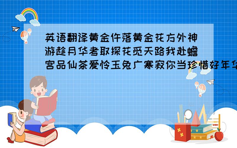 英语翻译黄金仵落黄金花方外神游趁月华考取探花觅天路我赴蟾宫品仙茶爱怜玉兔广寒寂你当珍惜好年华