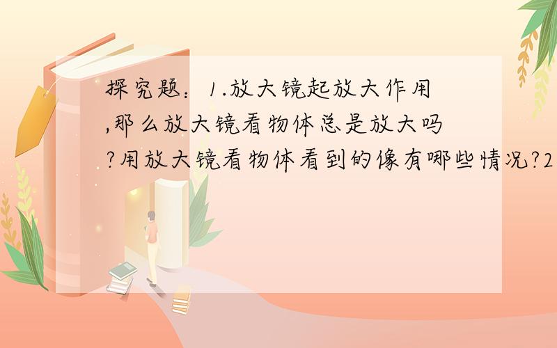 探究题：1.放大镜起放大作用,那么放大镜看物体总是放大吗?用放大镜看物体看到的像有哪些情况?2.猜想：3.设计实验（只写